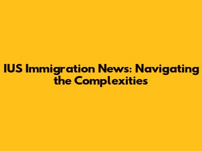IUS Immigration News: Navigating the Complexities