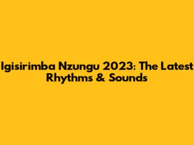 Igisirimba Nzungu 2023: The Latest Rhythms & Sounds