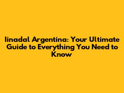Iinadal Argentina: Your Ultimate Guide to Everything You Need to Know