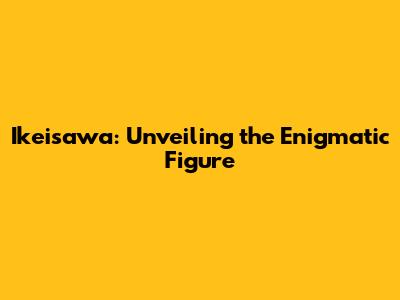 Ikeisawa: Unveiling the Enigmatic Figure