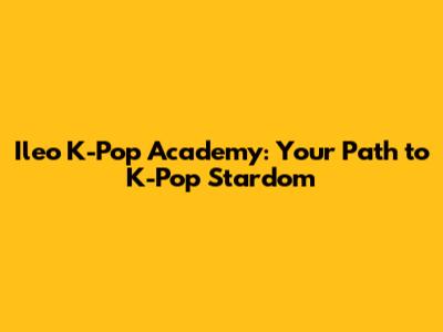 Ileo K-Pop Academy: Your Path to K-Pop Stardom