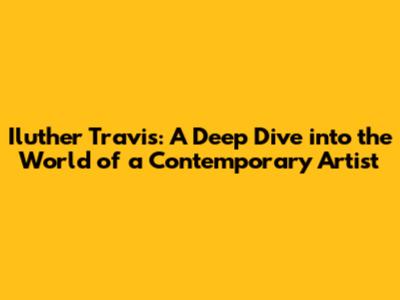 Iluther Travis: A Deep Dive into the World of a Contemporary Artist