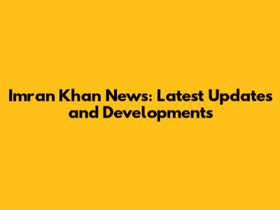 Imran Khan News: Latest Updates and Developments