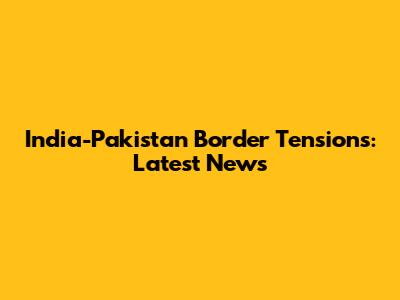India-Pakistan Border Tensions: Latest News