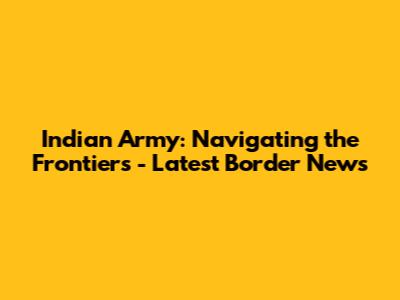 Indian Army: Navigating the Frontiers - Latest Border News