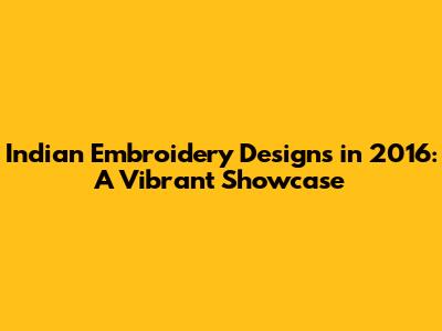 Indian Embroidery Designs in 2016: A Vibrant Showcase