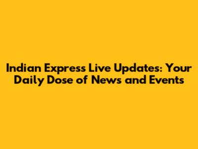 Indian Express Live Updates: Your Daily Dose of News and Events