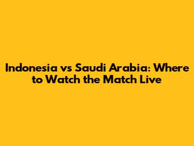 Indonesia vs Saudi Arabia: Where to Watch the Match Live
