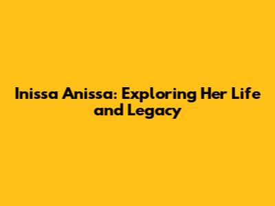 Inissa Anissa: Exploring Her Life and Legacy