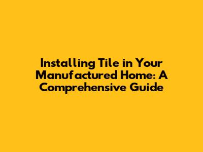 Installing Tile in Your Manufactured Home: A Comprehensive Guide