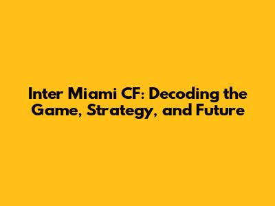 Inter Miami CF: Decoding the Game, Strategy, and Future