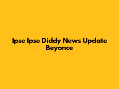 Ipse Ipse Diddy News Update Beyonce
