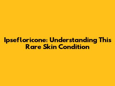 Ipsefloricone: Understanding This Rare Skin Condition