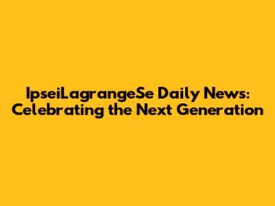 IpseiLagrangeSe Daily News: Celebrating the Next Generation