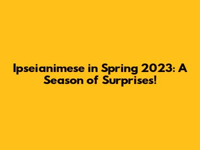 Ipseianimese in Spring 2023: A Season of Surprises!