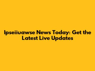 Ipseiiuawse News Today: Get the Latest Live Updates