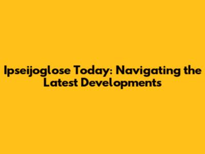Ipseijoglose Today: Navigating the Latest Developments