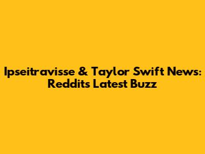 Ipseitravisse & Taylor Swift News: Reddit's Latest Buzz