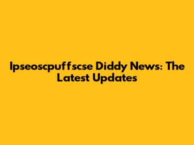 Ipseoscpuffscse Diddy News: The Latest Updates