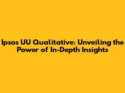 Ipsos UU Qualitative: Unveiling the Power of In-Depth Insights