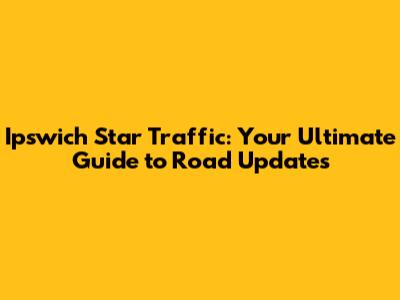 Ipswich Star Traffic: Your Ultimate Guide to Road Updates