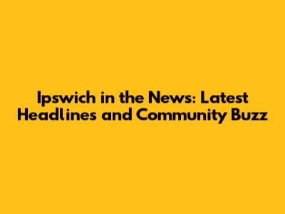 Ipswich in the News: Latest Headlines and Community Buzz