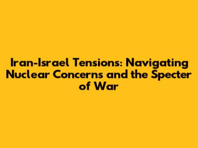 Iran-Israel Tensions: Navigating Nuclear Concerns and the Specter of War