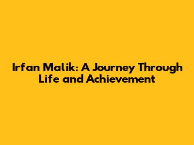 Irfan Malik: A Journey Through Life and Achievement