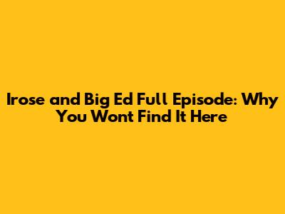 Irose and Big Ed Full Episode: Why You Won't Find It Here