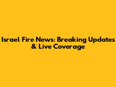 Israel Fire News: Breaking Updates & Live Coverage