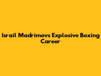 Israil Madrimov's Explosive Boxing Career