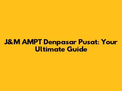 J&M AMPT Denpasar Pusat: Your Ultimate Guide