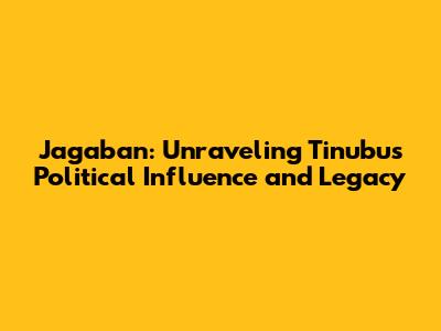 Jagaban: Unraveling Tinubu's Political Influence and Legacy