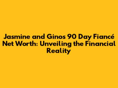 Jasmine and Gino's 90 Day Fiancé Net Worth: Unveiling the Financial Reality