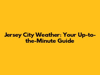 Jersey City Weather: Your Up-to-the-Minute Guide