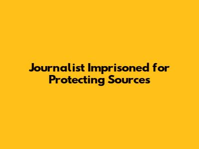 Journalist Imprisoned for Protecting Sources