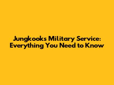 Jungkook's Military Service: Everything You Need to Know