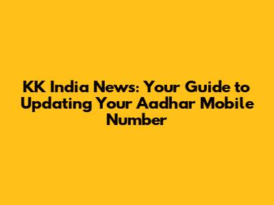KK India News: Your Guide to Updating Your Aadhar Mobile Number
