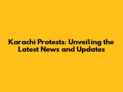 Karachi Protests: Unveiling the Latest News and Updates