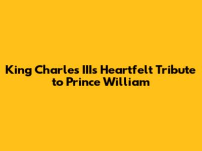 King Charles III's Heartfelt Tribute to Prince William