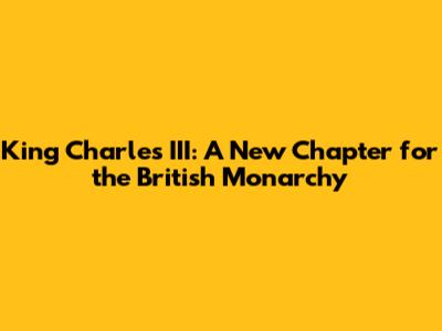 King Charles III: A New Chapter for the British Monarchy