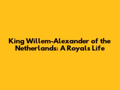 King Willem-Alexander of the Netherlands: A Royal's Life