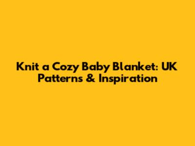 Knit a Cozy Baby Blanket: UK Patterns & Inspiration