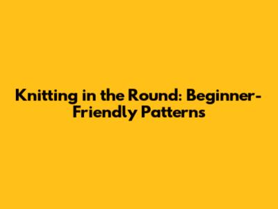 Knitting in the Round: Beginner-Friendly Patterns