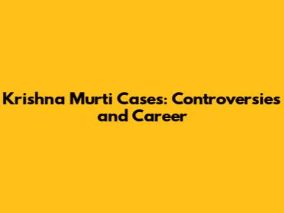 Krishna Murti Cases: Controversies and Career