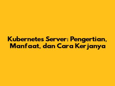 Kubernetes Server: Pengertian, Manfaat, dan Cara Kerjanya