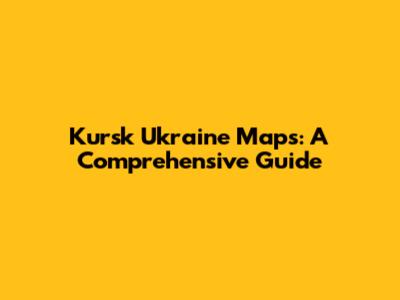 Kursk Ukraine Maps: A Comprehensive Guide