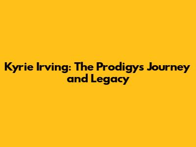 Kyrie Irving: The Prodigy's Journey and Legacy