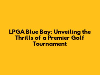 LPGA Blue Bay: Unveiling the Thrills of a Premier Golf Tournament