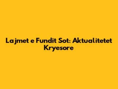 Lajmet e Fundit Sot: Aktualitetet Kryesore